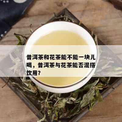 普洱茶和花茶能不能一块儿喝，普洱茶与花茶能否混搭饮用？