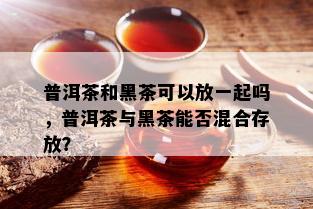 普洱茶和黑茶可以放一起吗，普洱茶与黑茶能否混合存放？