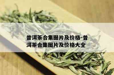 普洱茶合集图片及价格-普洱茶合集图片及价格大全