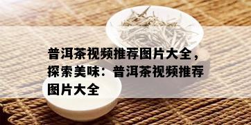 普洱茶视频推荐图片大全，探索美味：普洱茶视频推荐图片大全