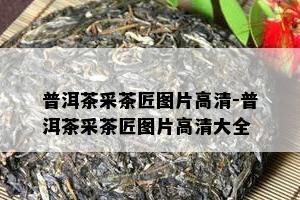 普洱茶采茶匠图片高清-普洱茶采茶匠图片高清大全