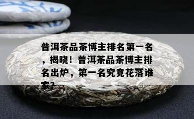 普洱茶品茶博主排名之一名，揭晓！普洱茶品茶博主排名出炉，之一名究竟花落谁家？