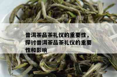 普洱茶品茶礼仪的重要性，探讨普洱茶品茶礼仪的重要性和影响