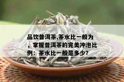 品饮普洱茶,茶水比一般为，掌握普洱茶的完美冲泡比例：茶水比一般是多少？