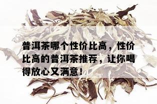 普洱茶哪个性价比高，性价比高的普洱茶推荐，让你喝得放心又满意！