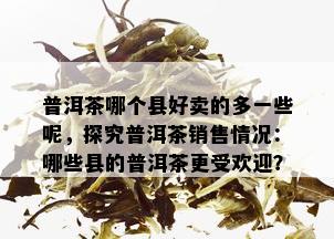 普洱茶哪个县好卖的多一些呢，探究普洱茶销售情况：哪些县的普洱茶更受欢迎？