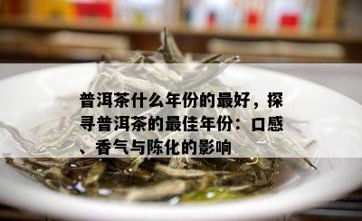 普洱茶什么年份的更好，探寻普洱茶的更佳年份：口感、香气与陈化的影响