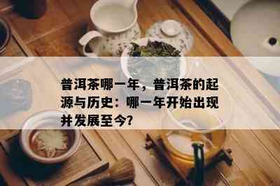 普洱茶哪一年，普洱茶的起源与历史：哪一年开始出现并发展至今？