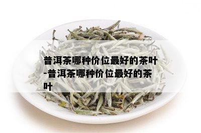 普洱茶哪种价位更好的茶叶-普洱茶哪种价位更好的茶叶