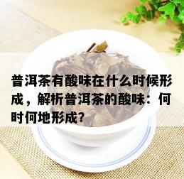 普洱茶有酸味在什么时候形成，解析普洱茶的酸味：何时何地形成？