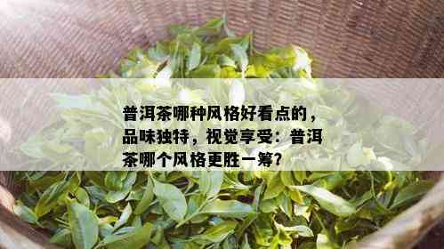 普洱茶哪种风格好看点的，品味独特，视觉享受：普洱茶哪个风格更胜一筹？