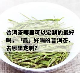 普洱茶哪里可以定制的更好喝，「最」好喝的普洱茶，去哪里定制？