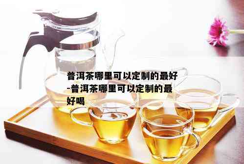 普洱茶哪里可以定制的更好-普洱茶哪里可以定制的更好喝