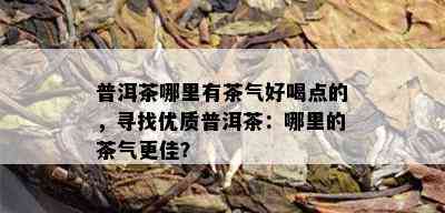 普洱茶哪里有茶气好喝点的，寻找优质普洱茶：哪里的茶气更佳？