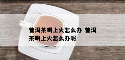 普洱茶喝上火怎么办-普洱茶喝上火怎么办呢