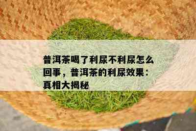 普洱茶喝了利尿不利尿怎么回事，普洱茶的利尿效果：真相大揭秘