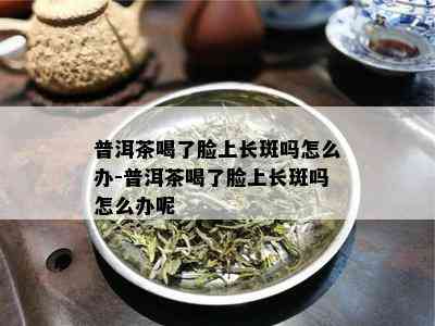 普洱茶喝了脸上长斑吗怎么办-普洱茶喝了脸上长斑吗怎么办呢