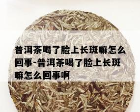 普洱茶喝了脸上长斑嘛怎么回事-普洱茶喝了脸上长斑嘛怎么回事啊