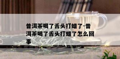 普洱茶喝了舌头打蜡了-普洱茶喝了舌头打蜡了怎么回事