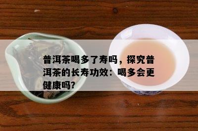 普洱茶喝多了寿吗，探究普洱茶的长寿功效：喝多会更健康吗？