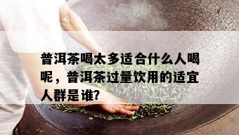 普洱茶喝太多适合什么人喝呢，普洱茶过量饮用的适宜人群是谁？