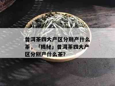 普洱茶四大产区分别产什么茶，「揭秘」普洱茶四大产区分别产什么茶？