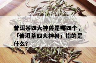 普洱茶四大神兽是哪四个，「普洱茶四大神兽」指的是什么？