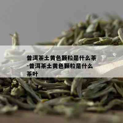 普洱茶土黄色颗粒是什么茶-普洱茶土黄色颗粒是什么茶叶