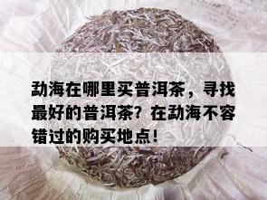 勐海在哪里买普洱茶，寻找更好的普洱茶？在勐海不容错过的购买地点！