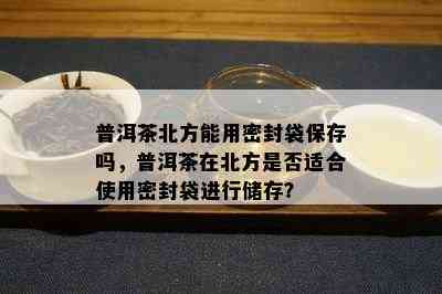 普洱茶北方能用密封袋保存吗，普洱茶在北方是否适合使用密封袋进行储存？