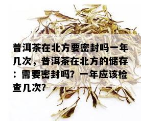 普洱茶在北方要密封吗一年几次，普洱茶在北方的储存：需要密封吗？一年应该检查几次？