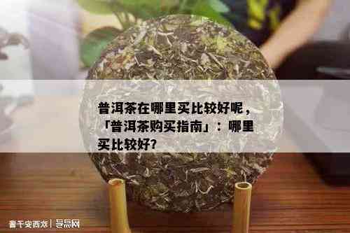 普洱茶在哪里买比较好呢，「普洱茶购买指南」：哪里买比较好？