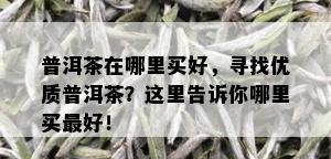 普洱茶在哪里买好，寻找优质普洱茶？这里告诉你哪里买更好！