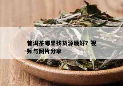 普洱茶哪里找货源更好？视频与图片分享