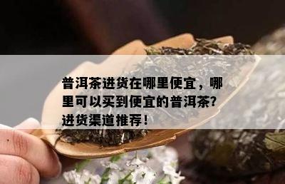 普洱茶进货在哪里便宜，哪里可以买到便宜的普洱茶？进货渠道推荐！