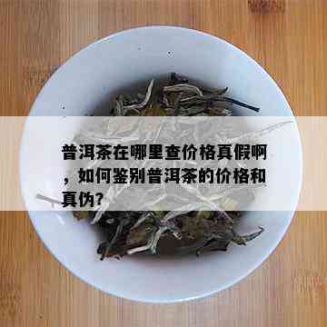 普洱茶在哪里查价格真假啊，如何鉴别普洱茶的价格和真伪？