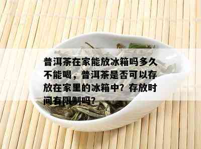 普洱茶在家能放冰箱吗多久不能喝，普洱茶是否可以存放在家里的冰箱中？存放时间有限制吗？