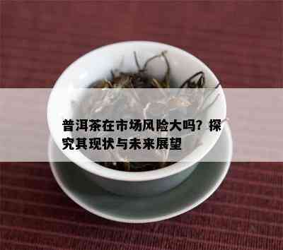 普洱茶在市场风险大吗？探究其现状与未来展望