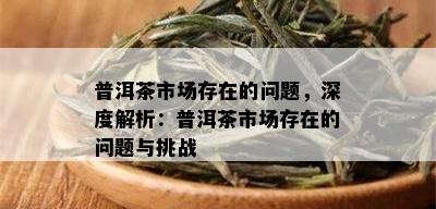 普洱茶市场存在的问题，深度解析：普洱茶市场存在的问题与挑战