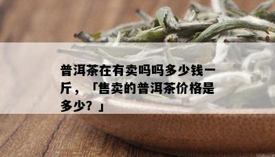 普洱茶在有卖吗吗多少钱一斤，「售卖的普洱茶价格是多少？」