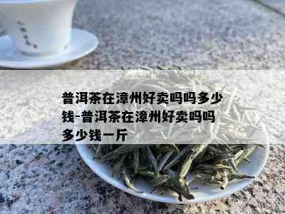 普洱茶在漳州好卖吗吗多少钱-普洱茶在漳州好卖吗吗多少钱一斤