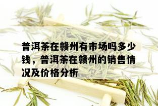 普洱茶在赣州有市场吗多少钱，普洱茶在赣州的销售情况及价格分析