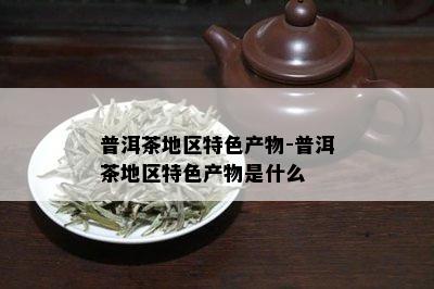 普洱茶地区特色产物-普洱茶地区特色产物是什么