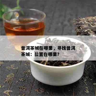 普洱茶城在哪里，寻找普洱茶城：位置在哪里？