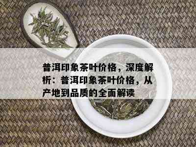 普洱印象茶叶价格，深度解析：普洱印象茶叶价格，从产地到品质的全面解读