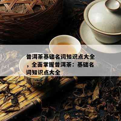 普洱茶基础名词知识点大全，全面掌握普洱茶：基础名词知识点大全