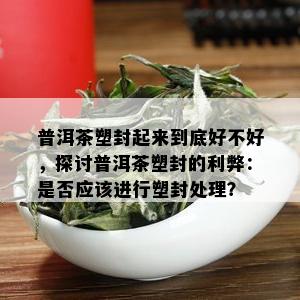 普洱茶塑封起来到底好不好，探讨普洱茶塑封的利弊：是否应该进行塑封处理？