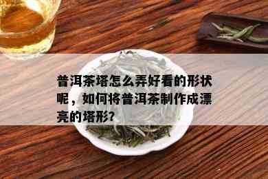 普洱茶塔怎么弄好看的形状呢，如何将普洱茶制作成漂亮的塔形？