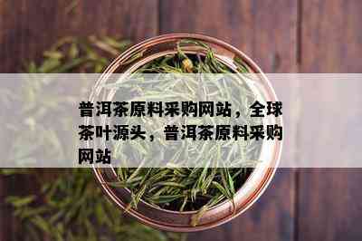 普洱茶原料采购网站，全球茶叶源头，普洱茶原料采购网站