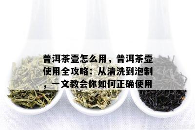 普洱茶壶怎么用，普洱茶壶使用全攻略：从清洗到泡制，一文教会你如何正确使用